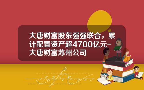 大唐财富股东强强联合，累计配置资产超4700亿元-大唐财富苏州公司