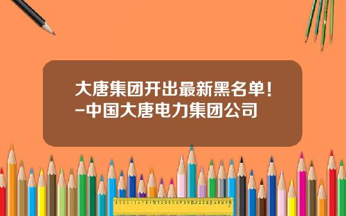 大唐集团开出最新黑名单！-中国大唐电力集团公司