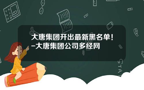 大唐集团开出最新黑名单！-大唐集团公司多经网