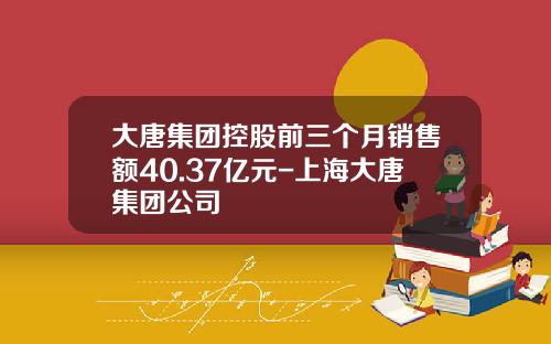 大唐集团控股前三个月销售额40.37亿元-上海大唐集团公司