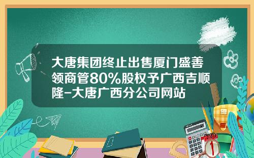 大唐集团终止出售厦门盛善领商管80%股权予广西吉顺隆-大唐广西分公司网站