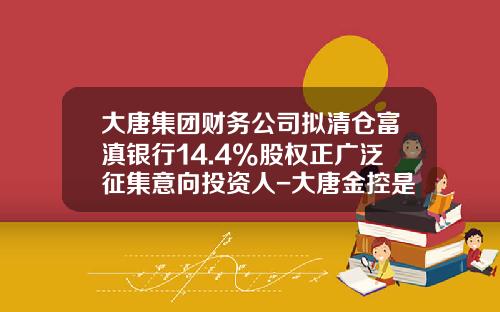 大唐集团财务公司拟清仓富滇银行14.4%股权正广泛征集意向投资人-大唐金控是上市公司吗
