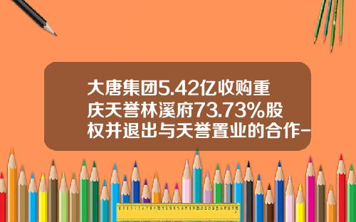 大唐集团5.42亿收购重庆天誉林溪府73.73%股权并退出与天誉置业的合作-中国大唐集团广西分公司