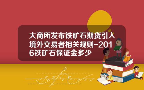 大商所发布铁矿石期货引入境外交易者相关规则-2016铁矿石保证金多少