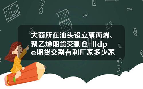 大商所在汕头设立聚丙烯、聚乙烯期货交割仓-lldpe期货交割有利厂家多少家