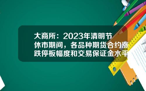 大商所：2023年清明节休市期间，各品种期货合约涨跌停板幅度和交易保证金水平保持不变-期货跌停多少