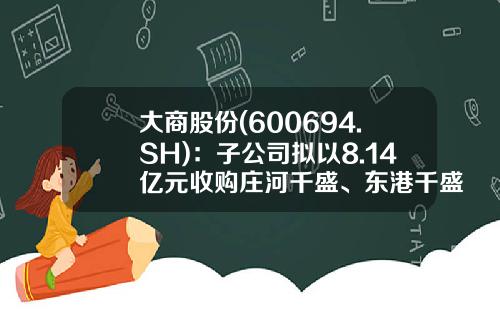 大商股份(600694.SH)：子公司拟以8.14亿元收购庄河千盛、东港千盛、沈阳千盛及鞍山商业投资100%股权-大商集团鞍山商业投资有限公司