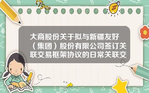 大商股份关于拟与新疆友好（集团）股份有限公司签订关联交易框架协议的日常关联交易公告-深圳证券交易所上市公司关联交易实施指引
