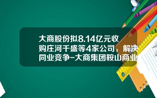 大商股份拟8.14亿元收购庄河千盛等4家公司，解决同业竞争-大商集团鞍山商业投资有限公司