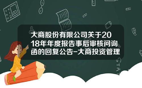 大商股份有限公司关于2018年年度报告事后审核问询函的回复公告-大商投资管理有限公司做什么