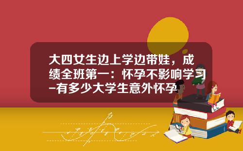 大四女生边上学边带娃，成绩全班第一：怀孕不影响学习-有多少大学生意外怀孕