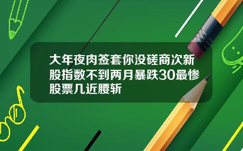 大年夜肉签套你没磋商次新股指数不到两月暴跌30最惨股票几近腰斩