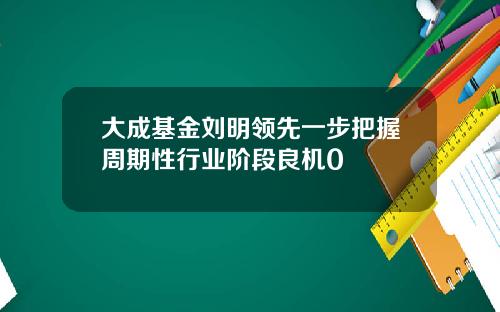 大成基金刘明领先一步把握周期性行业阶段良机0