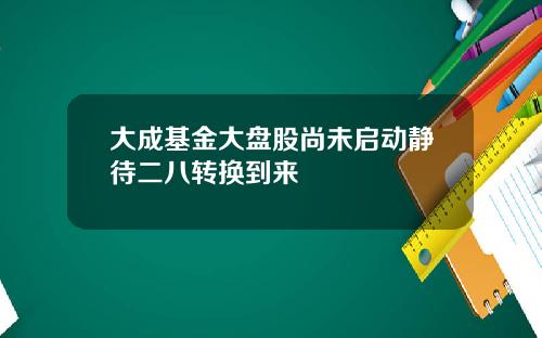 大成基金大盘股尚未启动静待二八转换到来