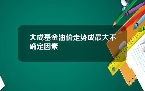 大成基金油价走势成最大不确定因素