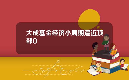 大成基金经济小周期逼近顶部0