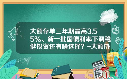 大额存单三年期最高3.55%、新一批国债利率下调稳健投资还有啥选择？-大额协议存款最高利率是多少
