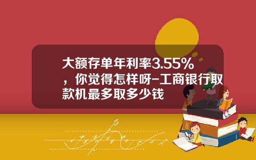 大额存单年利率3.55%，你觉得怎样呀-工商银行取款机最多取多少钱