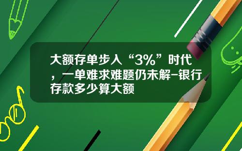 大额存单步入“3%”时代，一单难求难题仍未解-银行存款多少算大额