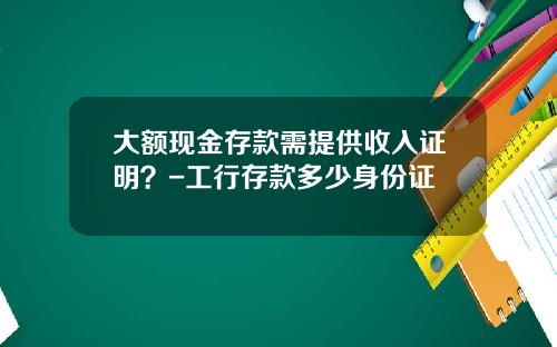 大额现金存款需提供收入证明？-工行存款多少身份证