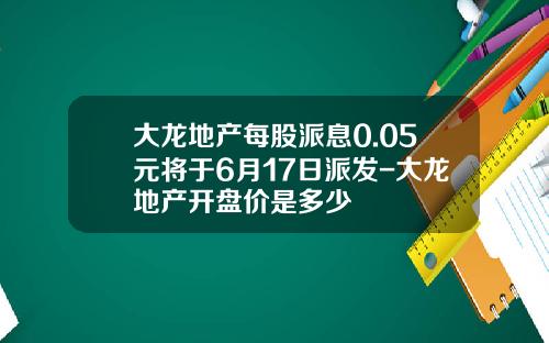 大龙地产每股派息0.05元将于6月17日派发-大龙地产开盘价是多少