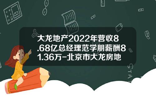 大龙地产2022年营收8.68亿总经理范学朋薪酬81.36万-北京市大龙房地产开发有限公司