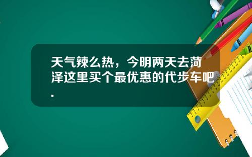 天气辣么热,今明两天去菏泽这里买个最优惠的代步车吧.