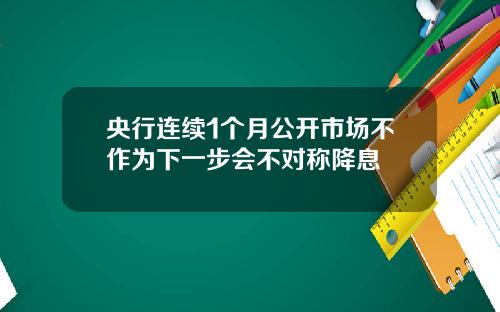 央行连续1个月公开市场不作为下一步会不对称降息