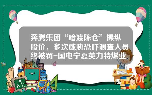 奔腾集团“暗渡陈仓”操纵股价，多次威胁恐吓调查人员终被罚-国电宁夏英力特煤业有限公司