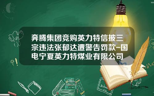 奔腾集团竞购英力特信披三宗违法张郁达遭警告罚款-国电宁夏英力特煤业有限公司