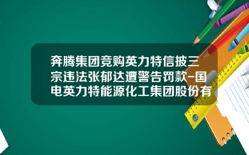 奔腾集团竞购英力特信披三宗违法张郁达遭警告罚款-国电英力特能源化工集团股份有限公司董事会