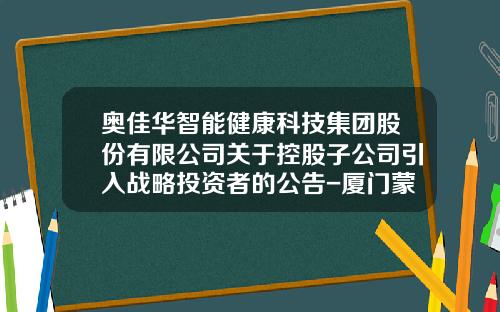 奥佳华智能健康科技集团股份有限公司关于控股子公司引入战略投资者的公告-厦门蒙发利健康科技有限公司