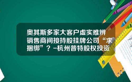 奥其斯多家大客户虚实难辨销售商间接持股挂牌公司“求捆绑”？-杭州普特股权投资管理有限公司