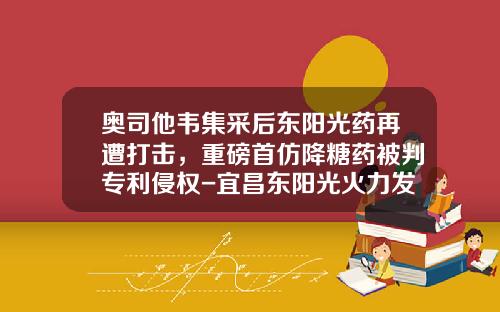 奥司他韦集采后东阳光药再遭打击，重磅首仿降糖药被判专利侵权-宜昌东阳光火力发电有限公司