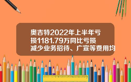 奥吉特2022年上半年亏损1181.79万同比亏损减少业务招待、广宣等费用均大幅下降-奥吉特食用菌公司