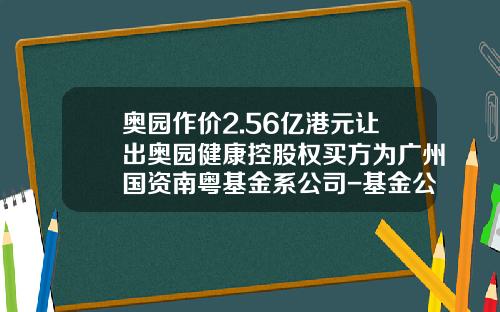 奥园作价2.56亿港元让出奥园健康控股权买方为广州国资南粤基金系公司-基金公司买方