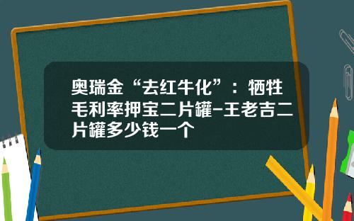 奥瑞金“去红牛化”：牺牲毛利率押宝二片罐-王老吉二片罐多少钱一个