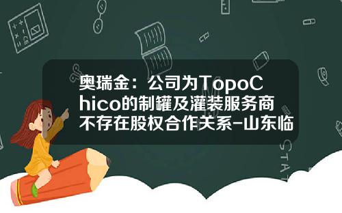 奥瑞金：公司为TopoChico的制罐及灌装服务商不存在股权合作关系-山东临沂奥瑞金印铁制罐有限公司
