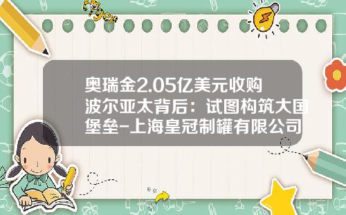 奥瑞金2.05亿美元收购波尔亚太背后：试图构筑大国堡垒-上海皇冠制罐有限公司待遇