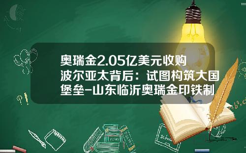 奥瑞金2.05亿美元收购波尔亚太背后：试图构筑大国堡垒-山东临沂奥瑞金印铁制罐有限公司