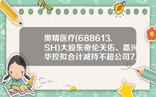 奥精医疗(688613.SH)大股东奇伦天佑、嘉兴华控拟合计减持不超公司7.01%股份-天佑基金