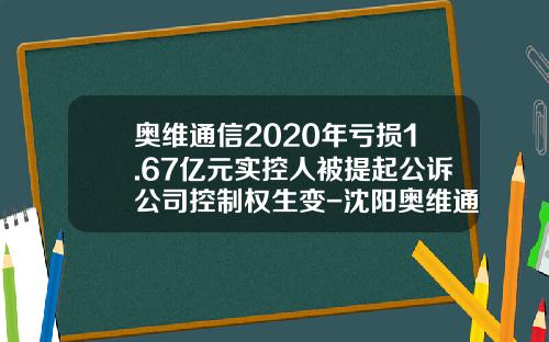 奥维通信2020年亏损1.67亿元实控人被提起公诉公司控制权生变-沈阳奥维通信股份有限公司