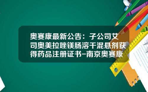 奥赛康最新公告：子公司艾司奥美拉唑镁肠溶干混悬剂获得药品注册证书-南京奥赛康药业有限公司