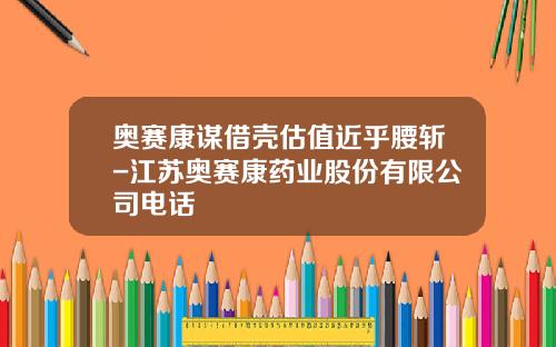奥赛康谋借壳估值近乎腰斩-江苏奥赛康药业股份有限公司电话