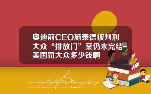 奥迪前CEO施泰德被判刑大众“排放门”案仍未完结-美国罚大众多少钱啊