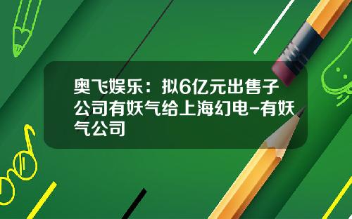 奥飞娱乐：拟6亿元出售子公司有妖气给上海幻电-有妖气公司