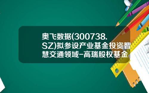 奥飞数据(300738.SZ)拟参设产业基金投资智慧交通领域-高瑞股权基金
