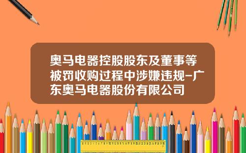 奥马电器控股股东及董事等被罚收购过程中涉嫌违规-广东奥马电器股份有限公司