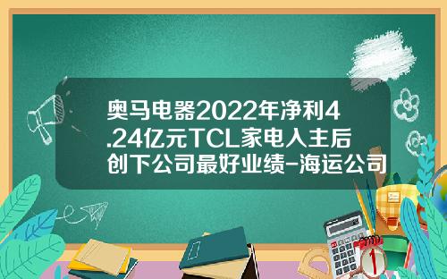 奥马电器2022年净利4.24亿元TCL家电入主后创下公司最好业绩-海运公司收回应收款