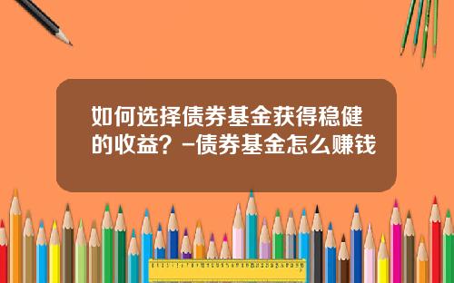 如何选择债券基金获得稳健的收益？-债券基金怎么赚钱